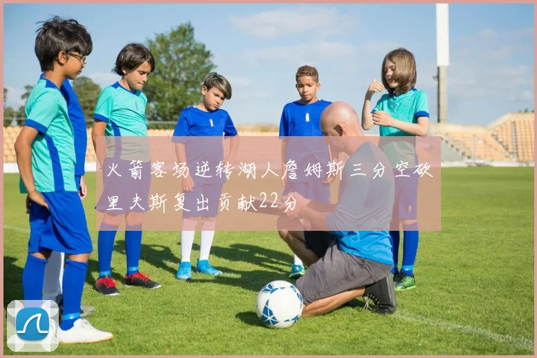 火箭客场逆转湖人詹姆斯三分空砍里夫斯复出贡献22分