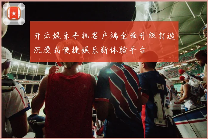 开云娱乐手机客户端全面升级打造沉浸式便捷娱乐新体验平台